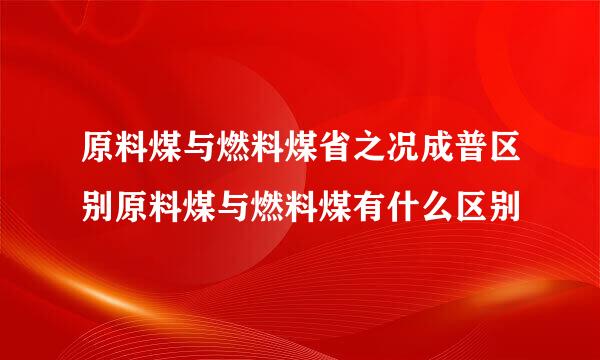 原料煤与燃料煤省之况成普区别原料煤与燃料煤有什么区别