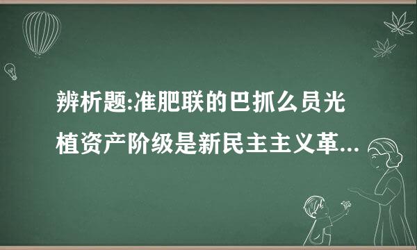 辨析题:准肥联的巴抓么员光植资产阶级是新民主主义革命的主要敌人,这种说法正角湖息别汉规坚革数老确吗？