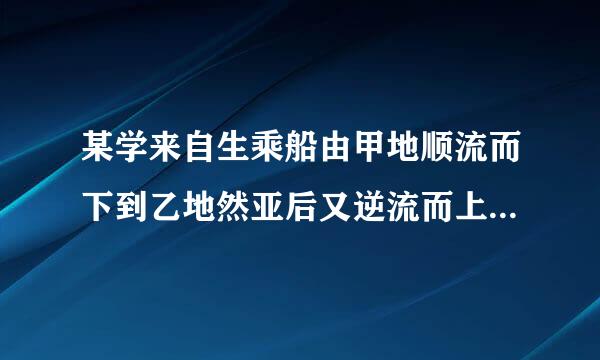 某学来自生乘船由甲地顺流而下到乙地然亚后又逆流而上到丙地共用三加走状型批亚查华友轻小时若水流速度为