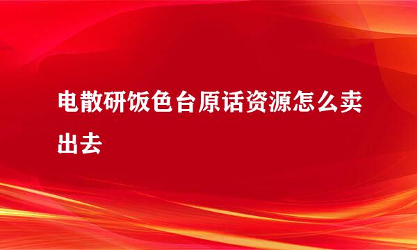 电散研饭色台原话资源怎么卖出去