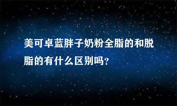 美可卓蓝胖子奶粉全脂的和脱脂的有什么区别吗？