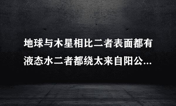 地球与木星相比二者表面都有液态水二者都绕太来自阳公转c地球的体积比木星大d地球