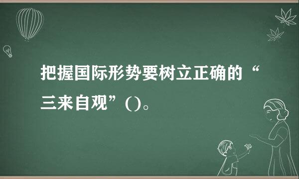 把握国际形势要树立正确的“三来自观”()。