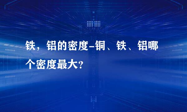 铁，铝的密度-铜、铁、铝哪个密度最大？