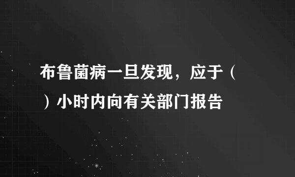 布鲁菌病一旦发现，应于（ ）小时内向有关部门报告