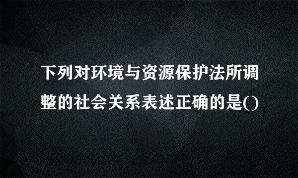 下列对环境与资源保护法所调整的社会关系表述正确的是()