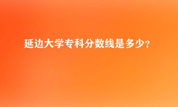 延边大学专科分数线是多少？