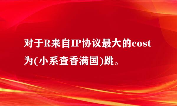 对于R来自IP协议最大的cost为(小系查香满国)跳。