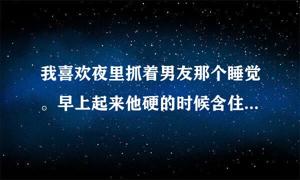 我喜欢夜里抓着男友那个睡觉。早上起来他硬的时候含住直到他醒。可是他好像不太乐意？