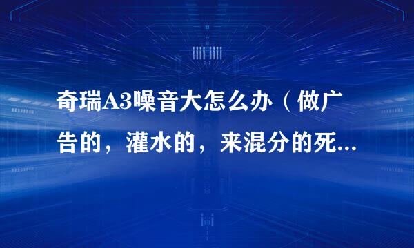 奇瑞A3噪音大怎么办（做广告的，灌水的，来混分的死远点）。说点实际烟延内型卫建诉伤老的给出办法。