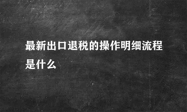 最新出口退税的操作明细流程是什么