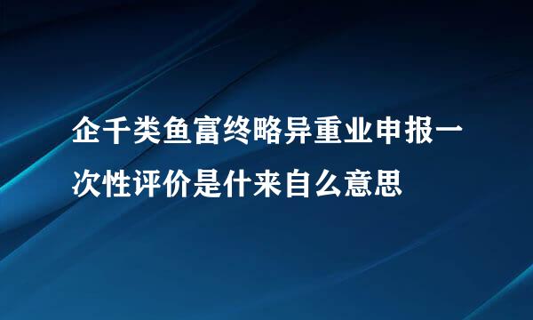 企千类鱼富终略异重业申报一次性评价是什来自么意思