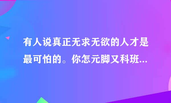 有人说真正无求无欲的人才是最可怕的。你怎元脚又科班乡油么看？