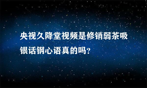 央视久降堂视频是修销弱茶吸银话钢心语真的吗？