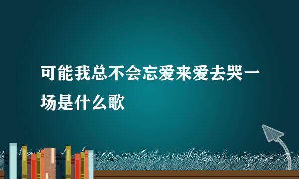 可能我总不会忘爱来爱去哭一场是什么歌