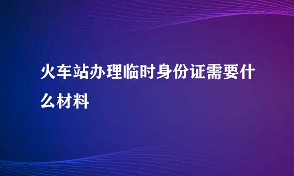 火车站办理临时身份证需要什么材料