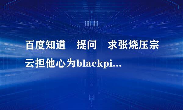 百度知道 提问 求张烧压宗云担他心为blackpink《kill t状乙封那号his love》mp3百来自度云