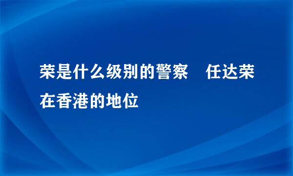 荣是什么级别的警察 任达荣在香港的地位