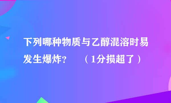 下列哪种物质与乙醇混溶时易发生爆炸？ （1分损超了）