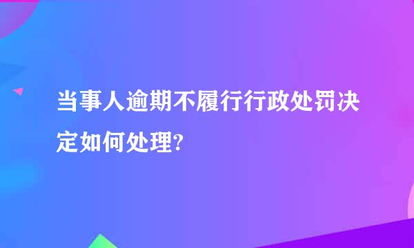 当事人逾期不履行行政处罚决定如何处理?