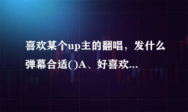 喜欢某个up主的翻唱，发什么弹幕合适()A、好喜欢up主唱的歌B、翻唱了我最采茶京训井喜欢的曲子C、以上弹幕都合适D、补充歌词字幕