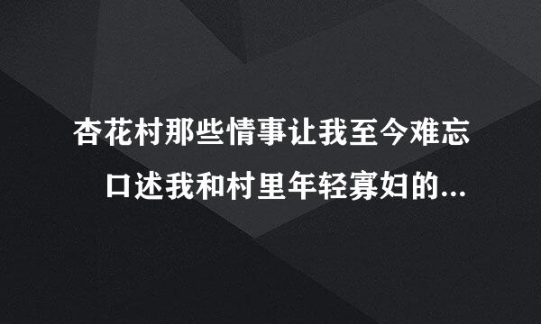 杏花村那些情事让我至今难忘 口述我和村里年轻寡妇的来自情事