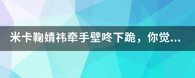 米卡鞠婧祎牵手壁咚下跪，你觉得他们之间的关系如何？