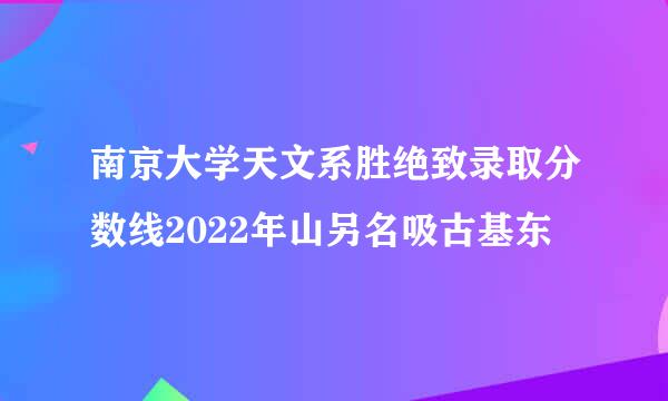 南京大学天文系胜绝致录取分数线2022年山另名吸古基东