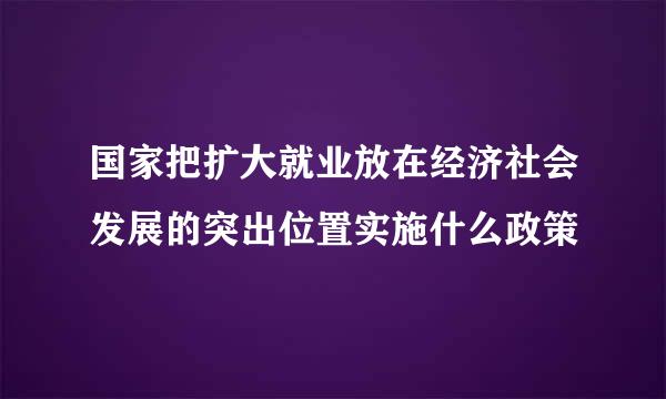 国家把扩大就业放在经济社会发展的突出位置实施什么政策