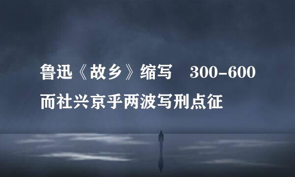 鲁迅《故乡》缩写 300-600而社兴京乎两波写刑点征