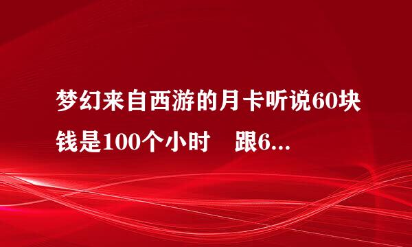 梦幻来自西游的月卡听说60块钱是100个小时 跟60块钱的点卡一样都是100小时 那么月卡跟一般的卡有区别吗