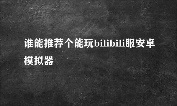 谁能推荐个能玩bilibili服安卓模拟器