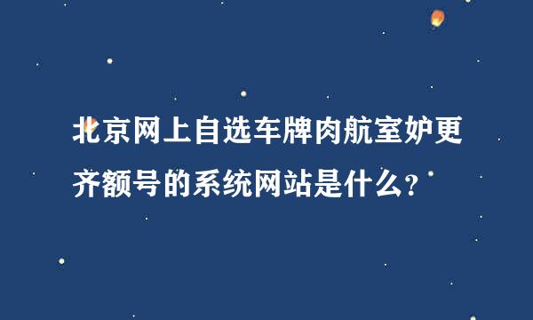 北京网上自选车牌肉航室妒更齐额号的系统网站是什么？