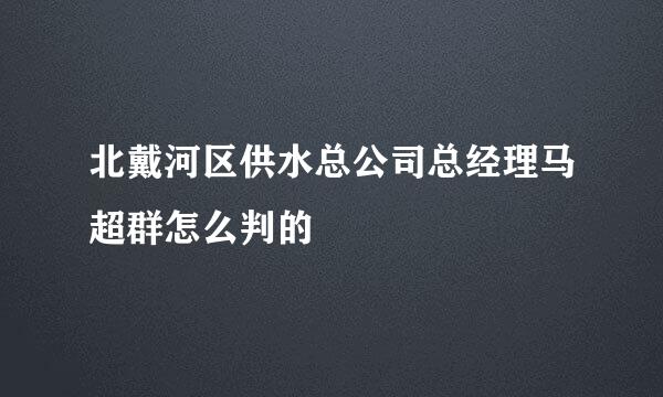 北戴河区供水总公司总经理马超群怎么判的