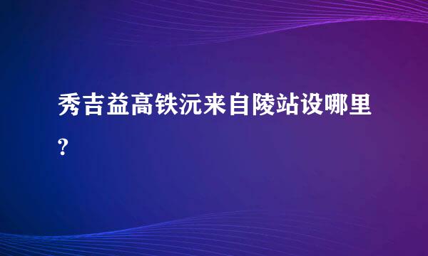 秀吉益高铁沅来自陵站设哪里?