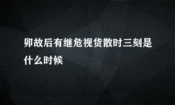 卯故后有继危视货散时三刻是什么时候