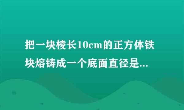 把一块棱长10cm的正方体铁块熔铸成一个底面直径是20cm的圆锥形铁块。这个圆锥铁块的高约是多少？（得数保留整厘米。）