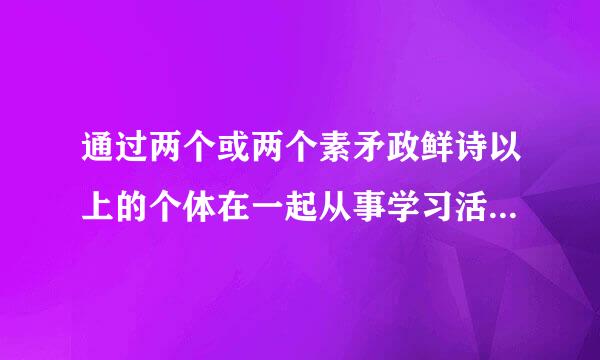 通过两个或两个素矛政鲜诗以上的个体在一起从事学习活护胜异动，相互交流、相互促进，从而提高学习效果的一种学习形式，我们称之为()。