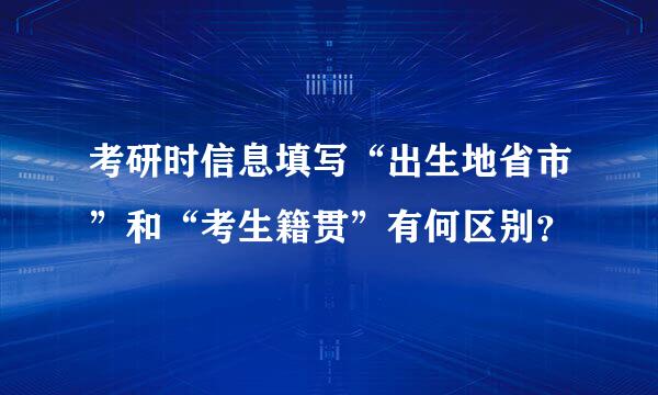 考研时信息填写“出生地省市”和“考生籍贯”有何区别？