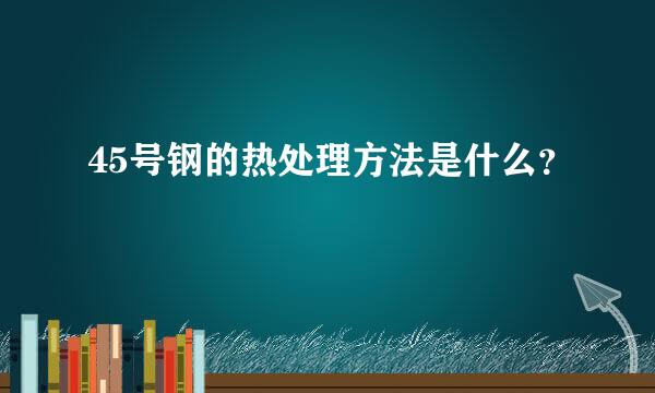 45号钢的热处理方法是什么？