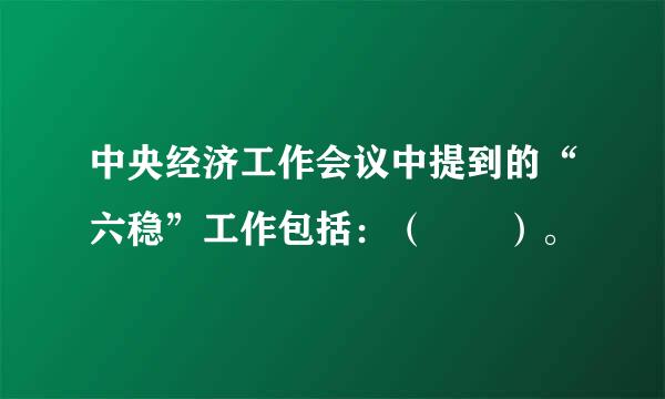 中央经济工作会议中提到的“六稳”工作包括：（  ）。