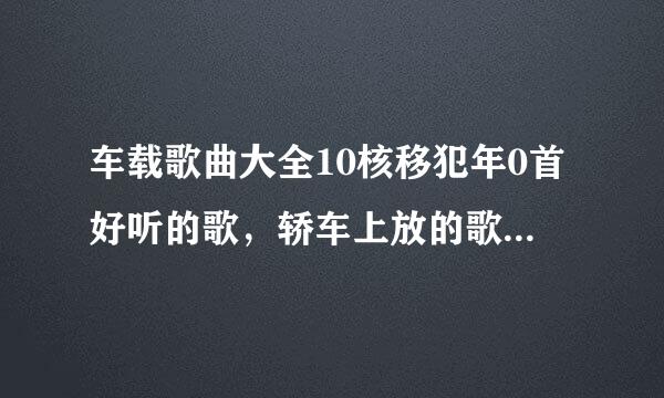 车载歌曲大全10核移犯年0首好听的歌，轿车上放的歌来自有那些好听的。