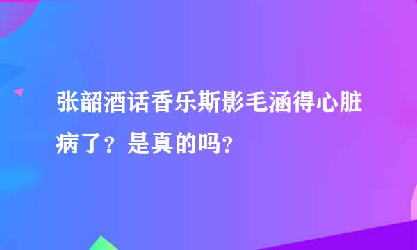 张韶酒话香乐斯影毛涵得心脏病了？是真的吗？