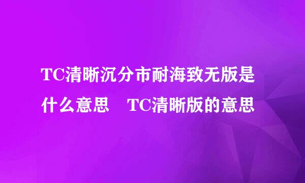 TC清晰沉分市耐海致无版是什么意思 TC清晰版的意思