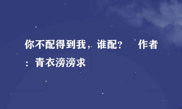 你不配得到我，谁配？ 作者：青衣滂滂求