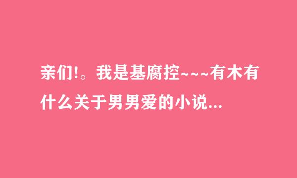 亲们!。我是基腐控~~~有木有什么关于男男爱的小说啊。搞基的啊。精彩的啊。有内容的啊。很腐的啊~~~求...