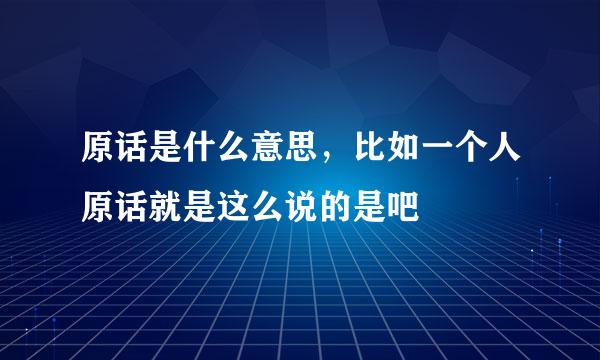 原话是什么意思，比如一个人原话就是这么说的是吧