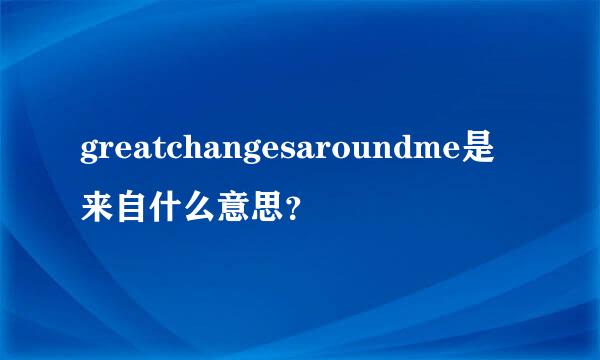 greatchangesaroundme是来自什么意思？