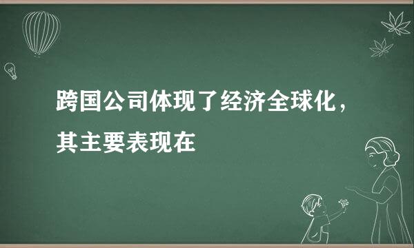 跨国公司体现了经济全球化，其主要表现在