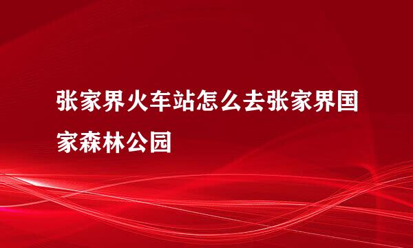 张家界火车站怎么去张家界国家森林公园